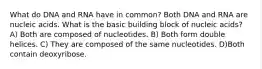 What do DNA and RNA have in common? Both DNA and RNA are nucleic acids. What is the basic building block of nucleic acids? A) Both are composed of nucleotides. B) Both form double helices. C) They are composed of the same nucleotides. D)Both contain deoxyribose.