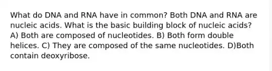 What do DNA and RNA have in common? Both DNA and RNA are nucleic acids. What is the basic building block of nucleic acids? A) Both are composed of nucleotides. B) Both form double helices. C) They are composed of the same nucleotides. D)Both contain deoxyribose.