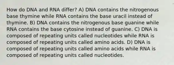 How do DNA and RNA differ? A) DNA contains the nitrogenous base thymine while RNA contains the base uracil instead of thymine. B) DNA contains the nitrogenous base guanine while RNA contains the base cytosine instead of guanine. C) DNA is composed of repeating units called nucleotides while RNA is composed of repeating units called <a href='https://www.questionai.com/knowledge/k9gb720LCl-amino-acids' class='anchor-knowledge'>amino acids</a>. D) DNA is composed of repeating units called amino acids while RNA is composed of repeating units called nucleotides.