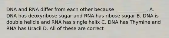 DNA and RNA differ from each other because _____________. A. DNA has deoxyribose sugar and RNA has ribose sugar B. DNA is double helicle and RNA has single helix C. DNA has Thymine and RNA has Uracil D. All of these are correct