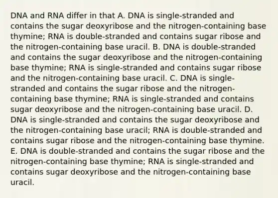 DNA and RNA differ in that A. DNA is single-stranded and contains the sugar deoxyribose and the nitrogen-containing base thymine; RNA is double-stranded and contains sugar ribose and the nitrogen-containing base uracil. B. DNA is double-stranded and contains the sugar deoxyribose and the nitrogen-containing base thymine; RNA is single-stranded and contains sugar ribose and the nitrogen-containing base uracil. C. DNA is single-stranded and contains the sugar ribose and the nitrogen-containing base thymine; RNA is single-stranded and contains sugar deoxyribose and the nitrogen-containing base uracil. D. DNA is single-stranded and contains the sugar deoxyribose and the nitrogen-containing base uracil; RNA is double-stranded and contains sugar ribose and the nitrogen-containing base thymine. E. DNA is double-stranded and contains the sugar ribose and the nitrogen-containing base thymine; RNA is single-stranded and contains sugar deoxyribose and the nitrogen-containing base uracil.