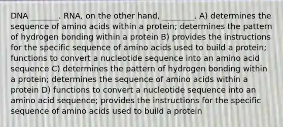 DNA _______. RNA, on the other hand, ________. A) determines the sequence of amino acids within a protein; determines the pattern of hydrogen bonding within a protein B) provides the instructions for the specific sequence of amino acids used to build a protein; functions to convert a nucleotide sequence into an amino acid sequence C) determines the pattern of hydrogen bonding within a protein; determines the sequence of amino acids within a protein D) functions to convert a nucleotide sequence into an amino acid sequence; provides the instructions for the specific sequence of amino acids used to build a protein