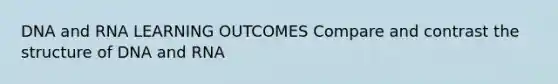 DNA and RNA LEARNING OUTCOMES Compare and contrast the structure of DNA and RNA