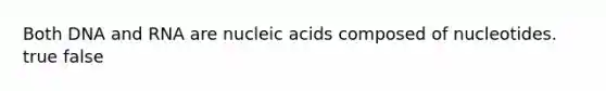 Both DNA and RNA are nucleic acids composed of nucleotides. true false