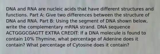 DNA and RNA are nucleic acids that have different structures and functions. Part A: Give two differences between the structure of DNA and RNA. Part B: Using the segment of DNA shown below, write the complementary mRNA strand. DNA sequence ACTGGGCGAGTT EXTRA CREDIT: If a DNA molecule is found to contain 10% Thymine, what percentage of Adenine does it contain? What percentage of Cytosine does it contain?