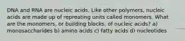 DNA and RNA are nucleic acids. Like other polymers, nucleic acids are made up of repreating units called monomers. What are the monomers, or building blocks, of nucleic acids? a) monosaccharides b) amino acids c) fatty acids d) nucleotides