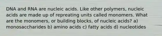 DNA and RNA are nucleic acids. Like other polymers, nucleic acids are made up of repreating units called monomers. What are the monomers, or building blocks, of nucleic acids? a) monosaccharides b) amino acids c) fatty acids d) nucleotides