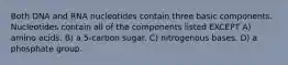 Both DNA and RNA nucleotides contain three basic components. Nucleotides contain all of the components listed EXCEPT A) amino acids. B) a 5-carbon sugar. C) nitrogenous bases. D) a phosphate group.