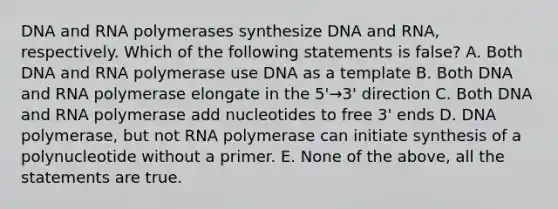 DNA and RNA polymerases synthesize DNA and RNA, respectively. Which of the following statements is false? A. Both DNA and RNA polymerase use DNA as a template B. Both DNA and RNA polymerase elongate in the 5'→3' direction C. Both DNA and RNA polymerase add nucleotides to free 3' ends D. DNA polymerase, but not RNA polymerase can initiate synthesis of a polynucleotide without a primer. E. None of the above, all the statements are true.