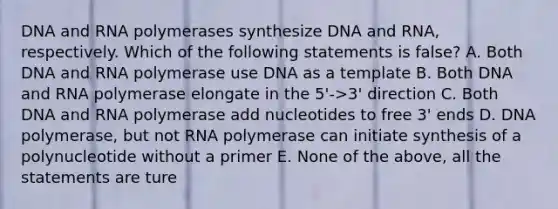 DNA and RNA polymerases synthesize DNA and RNA, respectively. Which of the following statements is false? A. Both DNA and RNA polymerase use DNA as a template B. Both DNA and RNA polymerase elongate in the 5'->3' direction C. Both DNA and RNA polymerase add nucleotides to free 3' ends D. DNA polymerase, but not RNA polymerase can initiate synthesis of a polynucleotide without a primer E. None of the above, all the statements are ture