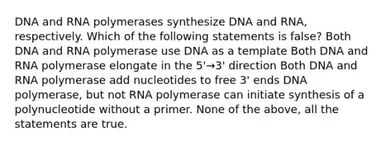 DNA and RNA polymerases synthesize DNA and RNA, respectively. Which of the following statements is false? Both DNA and RNA polymerase use DNA as a template Both DNA and RNA polymerase elongate in the 5'→3' direction Both DNA and RNA polymerase add nucleotides to free 3' ends DNA polymerase, but not RNA polymerase can initiate synthesis of a polynucleotide without a primer. None of the above, all the statements are true.