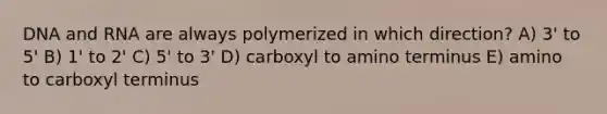 DNA and RNA are always polymerized in which direction? A) 3' to 5' B) 1' to 2' C) 5' to 3' D) carboxyl to amino terminus E) amino to carboxyl terminus