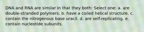 DNA and RNA are similar in that they both: Select one: a. are double-stranded polymers. b. have a coiled helical structure. c. contain the nitrogenous base uracil. d. are self-replicating. e. contain nucleotide subunits.