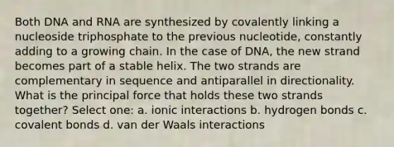 Both DNA and RNA are synthesized by covalently linking a nucleoside triphosphate to the previous nucleotide, constantly adding to a growing chain. In the case of DNA, the new strand becomes part of a stable helix. The two strands are complementary in sequence and antiparallel in directionality. What is the principal force that holds these two strands together? Select one: a. ionic interactions b. hydrogen bonds c. covalent bonds d. van der Waals interactions