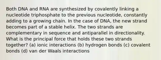 Both DNA and RNA are synthesized by covalently linking a nucleotide triphosphate to the previous nucleotide, constantly adding to a growing chain. In the case of DNA, the new strand becomes part of a stable helix. The two strands are complementary in sequence and antiparallel in directionality. What is the principal force that holds these two strands together? (a) ionic interactions (b) hydrogen bonds (c) covalent bonds (d) van der Waals interactions