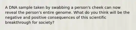 A DNA sample taken by swabbing a person's cheek can now reveal the person's entire genome. What do you think will be the negative and positive consequences of this scientific breakthrough for society?