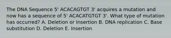 The DNA Sequence 5' ACACAGTGT 3' acquires a mutation and now has a sequence of 5' ACACATGTGT 3'. What type of mutation has occurred? A. Deletion or Insertion B. DNA replication C. Base substitution D. Deletion E. Insertion