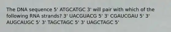 The DNA sequence 5' ATGCATGC 3' will pair with which of the following RNA strands? 3' UACGUACG 5' 3' CGAUCGAU 5' 3' AUGCAUGC 5' 3' TAGCTAGC 5' 3' UAGCTAGC 5'