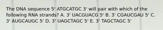 The DNA sequence 5' ATGCATGC 3' will pair with which of the following RNA strands? A. 3' UACGUACG 5' B. 3' CGAUCGAU 5' C. 3' AUGCAUGC 5' D. 3' UAGCTAGC 5' E. 3' TAGCTAGC 5'