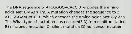 The DNA sequence 5′ ATGGGGGACACC 3′ encodes the <a href='https://www.questionai.com/knowledge/k9gb720LCl-amino-acids' class='anchor-knowledge'>amino acids</a> Met Gly Asp Thr. A mutation changes the sequence to 5′ ATGGGGAACACC 3′, which encodes the amino acids Met Gly Asn Thr. What type of mutation has occurred? A) frameshift mutation B) missense mutation C) silent mutation D) nonsense mutation