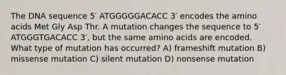 The DNA sequence 5′ ATGGGGGACACC 3′ encodes the <a href='https://www.questionai.com/knowledge/k9gb720LCl-amino-acids' class='anchor-knowledge'>amino acids</a> Met Gly Asp Thr. A mutation changes the sequence to 5′ ATGGGTGACACC 3′, but the same amino acids are encoded. What type of mutation has occurred? A) frameshift mutation B) missense mutation C) silent mutation D) nonsense mutation