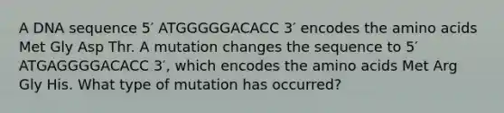 A DNA sequence 5′ ATGGGGGACACC 3′ encodes the amino acids Met Gly Asp Thr. A mutation changes the sequence to 5′ ATGAGGGGACACC 3′, which encodes the amino acids Met Arg Gly His. What type of mutation has occurred?