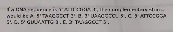 If a DNA sequence is 5' ATTCCGGA 3', the complementary strand would be A. 5' TAAGGCCT 3'. B. 3' UAAGGCCU 5'. C. 3' ATTCCGGA 5'. D. 5' GUUAATTG 3'. E. 3' TAAGGCCT 5'.