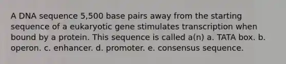 A DNA sequence 5,500 base pairs away from the starting sequence of a eukaryotic gene stimulates transcription when bound by a protein. This sequence is called a(n) a. TATA box. b. operon. c. enhancer. d. promoter. e. consensus sequence.