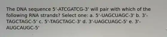 The DNA sequence 5'-ATCGATCG-3' will pair with which of the following RNA strands? Select one: a. 5'-UAGCUAGC-3' b. 3'-TAGCTAGC-5' c. 5'-TAGCTAGC-3' d. 3'-UAGCUAGC-5' e. 3'-AUGCAUGC-5'