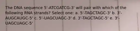 The DNA sequence 5'-ATCGATCG-3' will pair with which of the following RNA strands? Select one: a. 5'-TAGCTAGC-3' b. 3'-AUGCAUGC-5' c. 5'-UAGCUAGC-3' d. 3'-TAGCTAGC-5' e. 3'-UAGCUAGC-5'