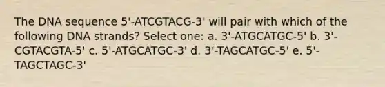 The DNA sequence 5'-ATCGTACG-3' will pair with which of the following DNA strands? Select one: a. 3'-ATGCATGC-5' b. 3'-CGTACGTA-5' c. 5'-ATGCATGC-3' d. 3'-TAGCATGC-5' e. 5'-TAGCTAGC-3'