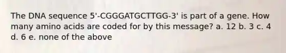 The DNA sequence 5'-CGGGATGCTTGG-3' is part of a gene. How many amino acids are coded for by this message? a. 12 b. 3 c. 4 d. 6 e. none of the above