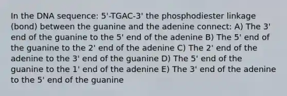 In the DNA sequence: 5'-TGAC-3' the phosphodiester linkage (bond) between the guanine and the adenine connect: A) The 3' end of the guanine to the 5' end of the adenine B) The 5' end of the guanine to the 2' end of the adenine C) The 2' end of the adenine to the 3' end of the guanine D) The 5' end of the guanine to the 1' end of the adenine E) The 3' end of the adenine to the 5' end of the guanine