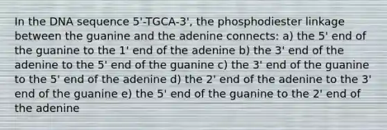 In the DNA sequence 5'-TGCA-3', the phosphodiester linkage between the guanine and the adenine connects: a) the 5' end of the guanine to the 1' end of the adenine b) the 3' end of the adenine to the 5' end of the guanine c) the 3' end of the guanine to the 5' end of the adenine d) the 2' end of the adenine to the 3' end of the guanine e) the 5' end of the guanine to the 2' end of the adenine