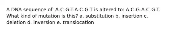 A DNA sequence of: A-C-G-T-A-C-G-T is altered to: A-C-G-A-C-G-T. What kind of mutation is this? a. substitution b. insertion c. deletion d. inversion e. translocation