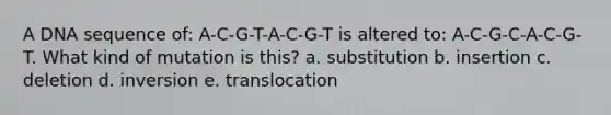 A DNA sequence of: A-C-G-T-A-C-G-T is altered to: A-C-G-C-A-C-G-T. What kind of mutation is this? a. substitution b. insertion c. deletion d. inversion e. translocation