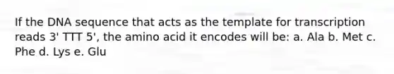 If the DNA sequence that acts as the template for transcription reads 3' TTT 5', the amino acid it encodes will be: a. Ala b. Met c. Phe d. Lys e. Glu