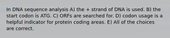 In DNA sequence analysis A) the + strand of DNA is used. B) the start codon is ATG. C) ORFs are searched for. D) codon usage is a helpful indicator for protein coding areas. E) All of the choices are correct.