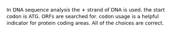 In DNA sequence analysis the + strand of DNA is used. the start codon is ATG. ORFs are searched for. codon usage is a helpful indicator for protein coding areas. All of the choices are correct.
