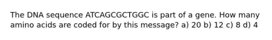 The DNA sequence ATCAGCGCTGGC is part of a gene. How many amino acids are coded for by this message? a) 20 b) 12 c) 8 d) 4