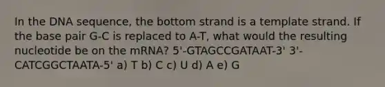 In the DNA sequence, the bottom strand is a template strand. If the base pair G-C is replaced to A-T, what would the resulting nucleotide be on the mRNA? 5'-GTAGCCGATAAT-3' 3'-CATCGGCTAATA-5' a) T b) C c) U d) A e) G