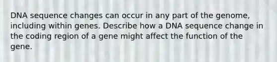 DNA sequence changes can occur in any part of the genome, including within genes. Describe how a DNA sequence change in the coding region of a gene might affect the function of the gene.