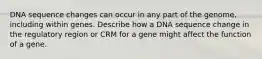 DNA sequence changes can occur in any part of the genome, including within genes. Describe how a DNA sequence change in the regulatory region or CRM for a gene might affect the function of a gene.