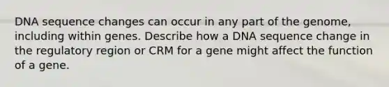 DNA sequence changes can occur in any part of the genome, including within genes. Describe how a DNA sequence change in the regulatory region or CRM for a gene might affect the function of a gene.