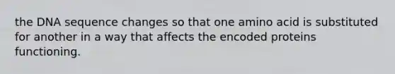 the DNA sequence changes so that one amino acid is substituted for another in a way that affects the encoded proteins functioning.