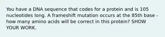 You have a DNA sequence that codes for a protein and is 105 nucleotides long. A frameshift mutation occurs at the 85th base - how many <a href='https://www.questionai.com/knowledge/k9gb720LCl-amino-acids' class='anchor-knowledge'>amino acids</a> will be correct in this protein? SHOW YOUR WORK.