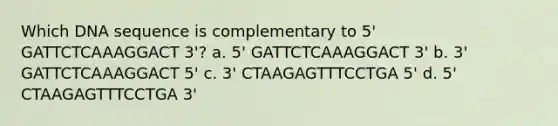 Which DNA sequence is complementary to 5' GATTCTCAAAGGACT 3'? a. 5' GATTCTCAAAGGACT 3' b. 3' GATTCTCAAAGGACT 5' c. 3' CTAAGAGTTTCCTGA 5' d. 5' CTAAGAGTTTCCTGA 3'