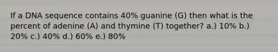 If a DNA sequence contains 40% guanine (G) then what is the percent of adenine (A) and thymine (T) together? a.) 10% b.) 20% c.) 40% d.) 60% e.) 80%