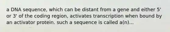 a DNA sequence, which can be distant from a gene and either 5' or 3' of the coding region, activates transcription when bound by an activator protein. such a sequence is called a(n)...