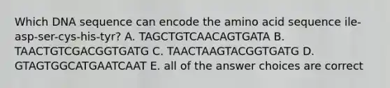 Which DNA sequence can encode the amino acid sequence ile-asp-ser-cys-his-tyr? A. TAGCTGTCAACAGTGATA B. TAACTGTCGACGGTGATG C. TAACTAAGTACGGTGATG D. GTAGTGGCATGAATCAAT E. all of the answer choices are correct